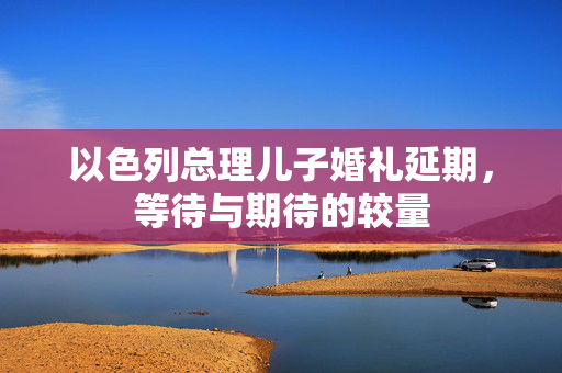 以色列总理儿子婚礼延期，等待与期待的较量
