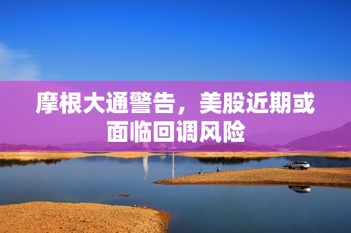 摩根大通警告，美股近期或面临回调风险