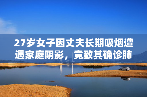 27岁女子因丈夫长期吸烟遭遇家庭阴影，竟致其确诊肺癌