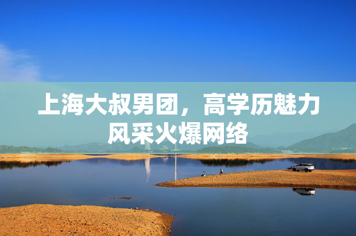上海大叔男团，高学历魅力风采火爆网络