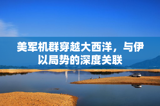 美军机群穿越大西洋，与伊以局势的深度关联