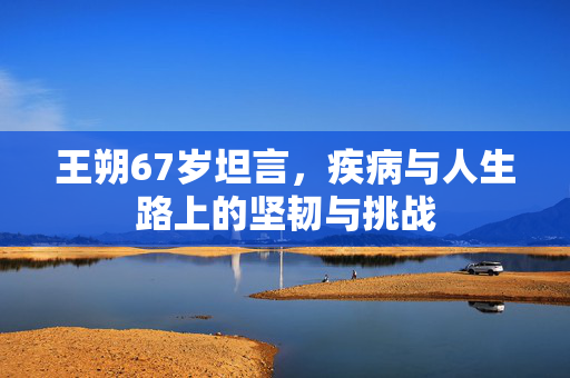 王朔67岁坦言，疾病与人生路上的坚韧与挑战
