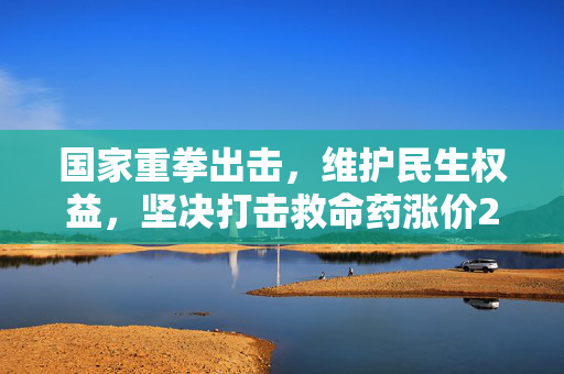 国家重拳出击，维护民生权益，坚决打击救命药涨价282倍的决心与行动