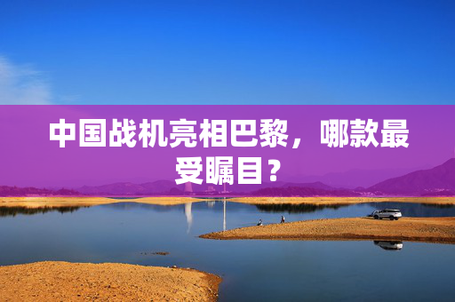 中国战机亮相巴黎，哪款最受瞩目？