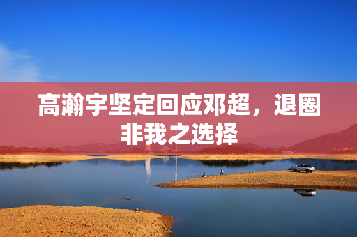 高瀚宇坚定回应邓超，退圈非我之选择