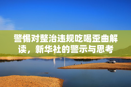 警惕对整治违规吃喝歪曲解读，新华社的警示与思考