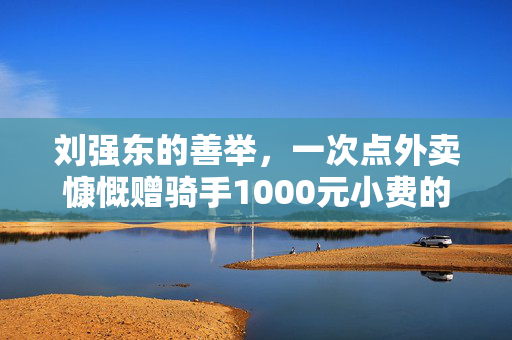 刘强东的善举，一次点外卖慷慨赠骑手1000元小费的故事