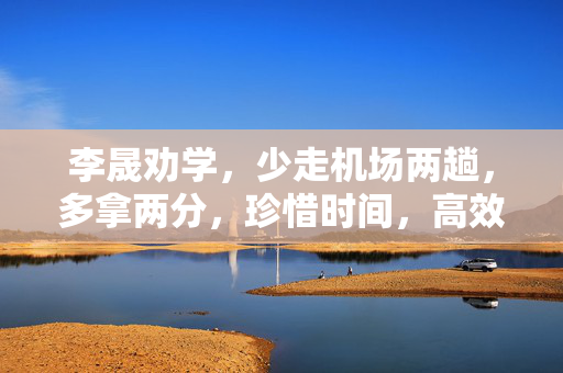 李晟劝学，少走机场两趟，多拿两分，珍惜时间，高效学习