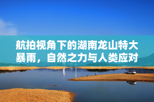 航拍视角下的湖南龙山特大暴雨，自然之力与人类应对的挑战