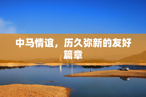中马情谊，历久弥新的友好篇章