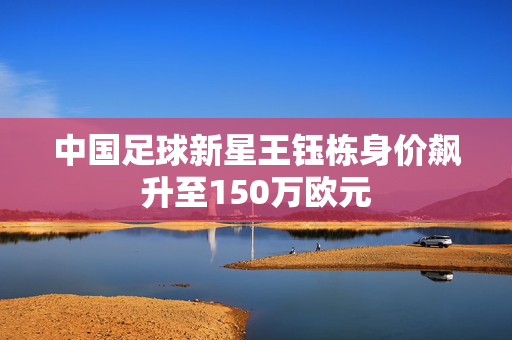 中国足球新星王钰栋身价飙升至150万欧元