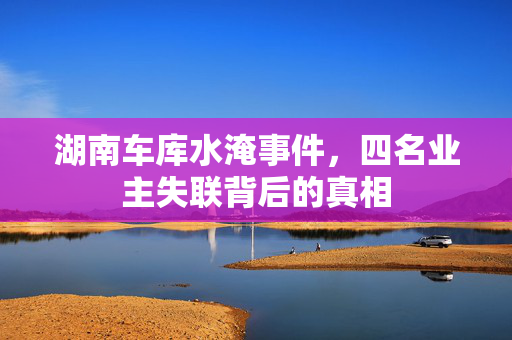 湖南车库水淹事件，四名业主失联背后的真相