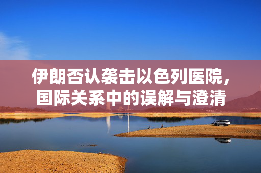 伊朗否认袭击以色列医院，国际关系中的误解与澄清