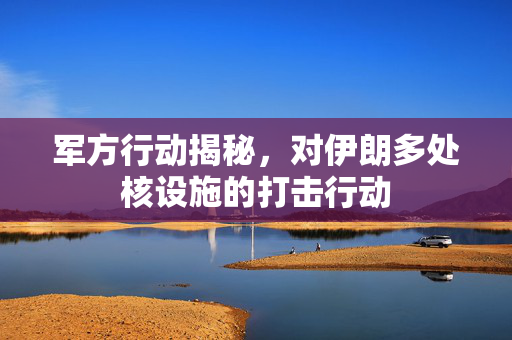 军方行动揭秘，对伊朗多处核设施的打击行动