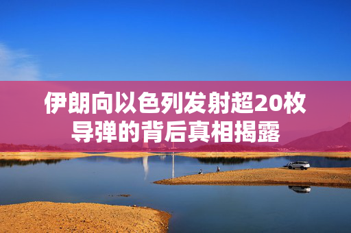 伊朗向以色列发射超20枚导弹的背后真相揭露
