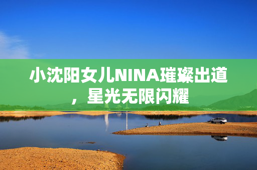 小沈阳女儿NINA璀璨出道，星光无限闪耀