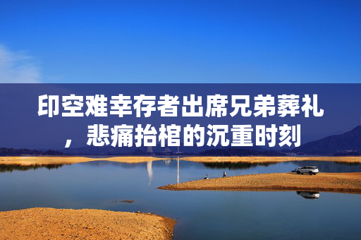 印空难幸存者出席兄弟葬礼，悲痛抬棺的沉重时刻