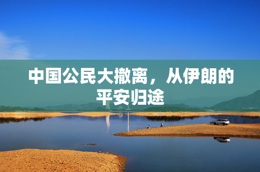 中国公民大撤离，从伊朗的平安归途