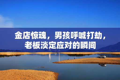 金店惊魂，男孩呼喊打劫，老板淡定应对的瞬间
