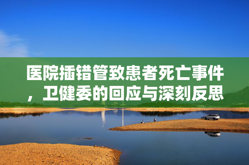 医院插错管致患者死亡事件，卫健委的回应与深刻反思