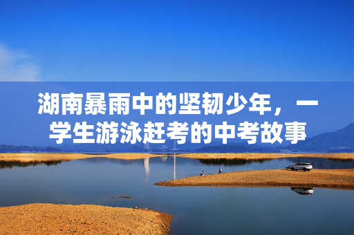 湖南暴雨中的坚韧少年，一学生游泳赶考的中考故事