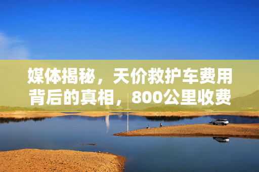 媒体揭秘，天价救护车费用背后的真相，800公里收费竟达2.8万