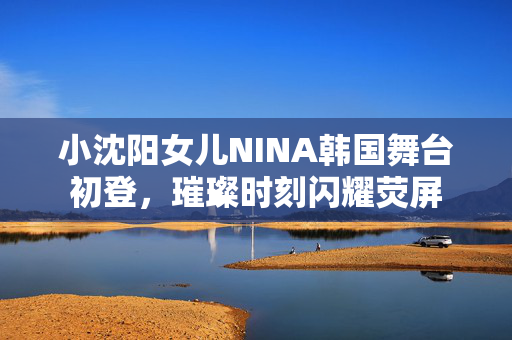 小沈阳女儿NINA韩国舞台初登，璀璨时刻闪耀荧屏