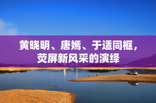 黄晓明、唐嫣、于适同框，荧屏新风采的演绎