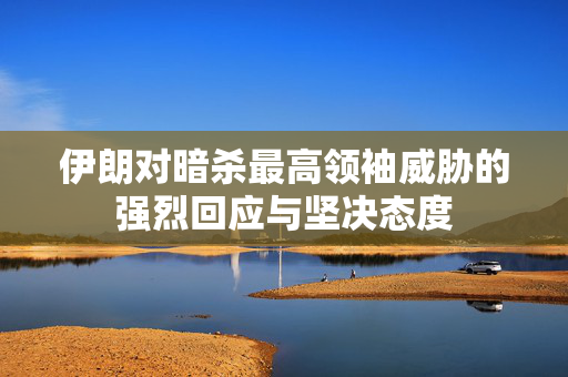 伊朗对暗杀最高领袖威胁的强烈回应与坚决态度