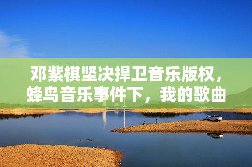 邓紫棋坚决捍卫音乐版权，蜂鸟音乐事件下，我的歌曲绝不下架