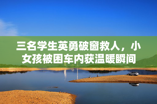 三名学生英勇破窗救人，小女孩被困车内获温暖瞬间