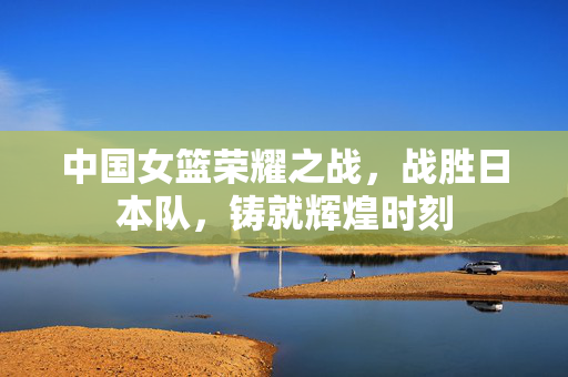 中国女篮荣耀之战，战胜日本队，铸就辉煌时刻