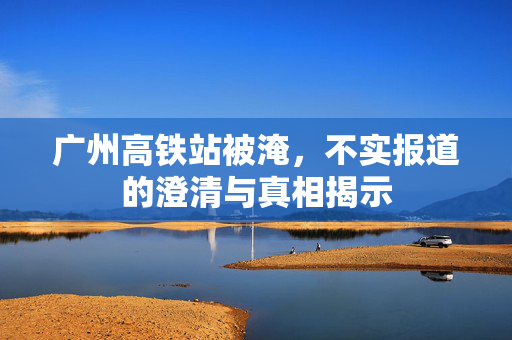 广州高铁站被淹，不实报道的澄清与真相揭示