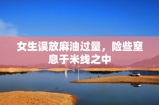 女生误放麻油过量，险些窒息于米线之中