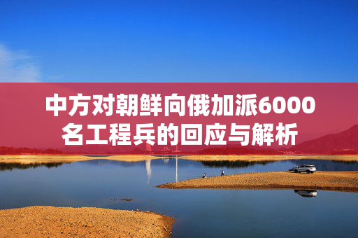 中方对朝鲜向俄加派6000名工程兵的回应与解析