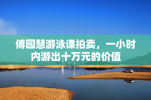 傅园慧游泳课拍卖，一小时内游出十万元的价值