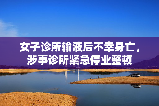 女子诊所输液后不幸身亡，涉事诊所紧急停业整顿