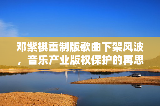 邓紫棋重制版歌曲下架风波，音乐产业版权保护的再思考
