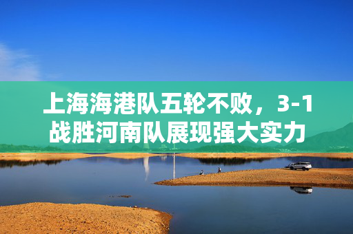 上海海港队五轮不败，3-1战胜河南队展现强大实力