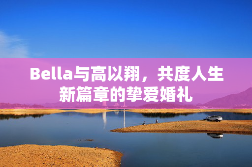 Bella与高以翔，共度人生新篇章的挚爱婚礼