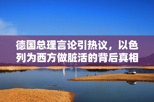 德国总理言论引热议，以色列为西方做脏活的背后真相与思考