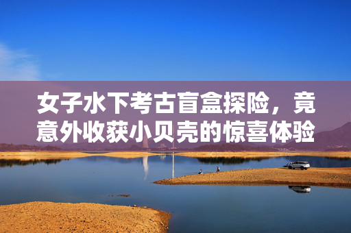 女子水下考古盲盒探险，竟意外收获小贝壳的惊喜体验