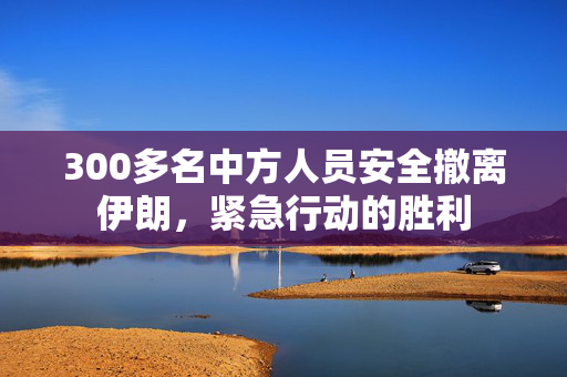 300多名中方人员安全撤离伊朗，紧急行动的胜利