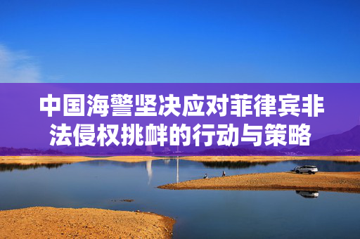 中国海警坚决应对菲律宾非法侵权挑衅的行动与策略