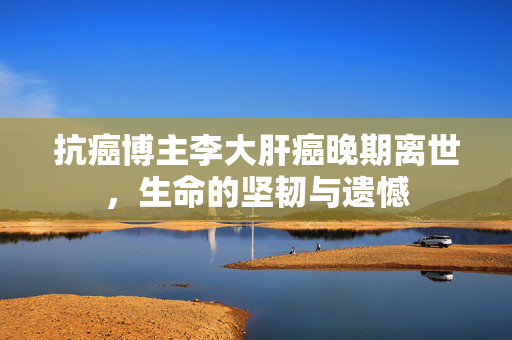 抗癌博主李大肝癌晚期离世，生命的坚韧与遗憾