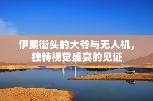 伊朗街头的大爷与无人机，独特视觉盛宴的见证