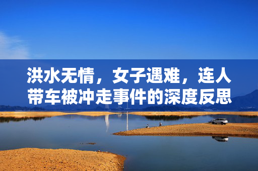 洪水无情，女子遇难，连人带车被冲走事件的深度反思