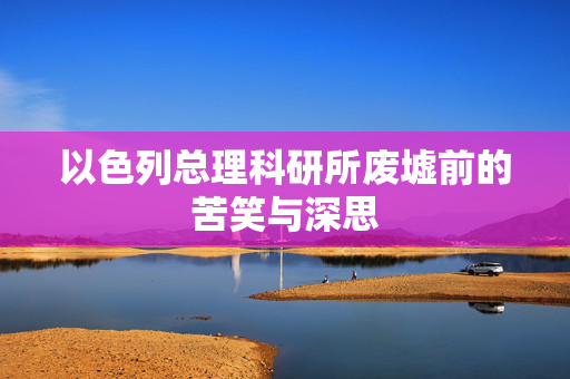 以色列总理科研所废墟前的苦笑与深思