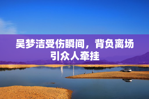 吴梦洁受伤瞬间，背负离场引众人牵挂
