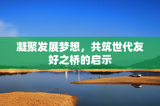 凝聚发展梦想，共筑世代友好之桥的启示
